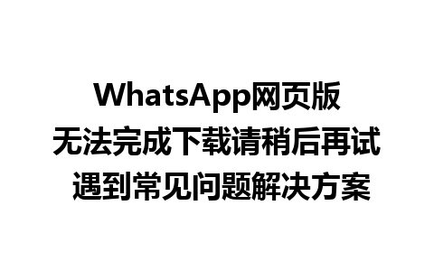 WhatsApp网页版无法完成下载请稍后再试 遇到常见问题解决方案